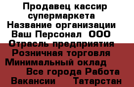 Продавец-кассир супермаркета › Название организации ­ Ваш Персонал, ООО › Отрасль предприятия ­ Розничная торговля › Минимальный оклад ­ 16 500 - Все города Работа » Вакансии   . Татарстан респ.